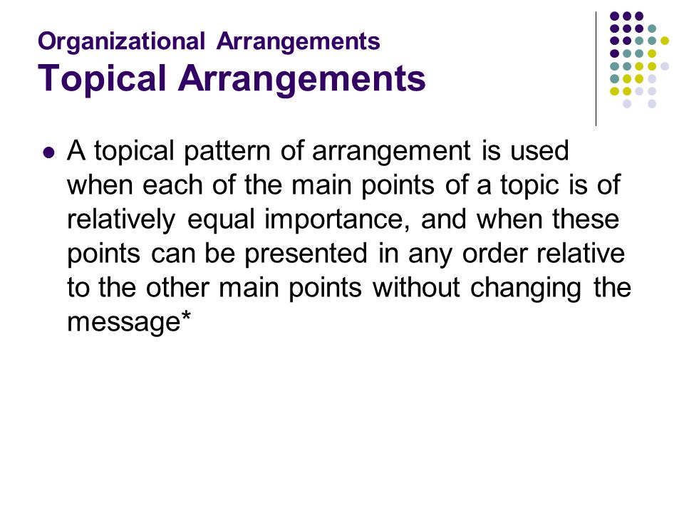 Organizational Arrangements Topical Arrangements A topical pattern of arrangement is used when each of the main points of a topic is of relatively equal importance, and when these points can be presented in any order relative to the other main points without changing the message*