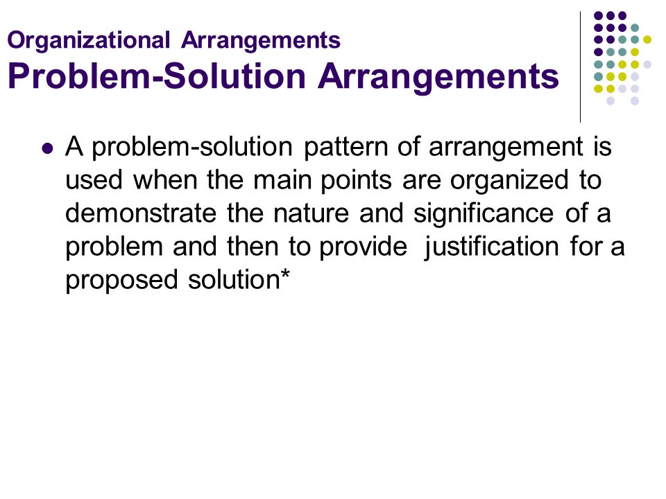 Organizational Arrangements Problem-Solution Arrangements A problem-solution pattern of arrangement is used when the main points are organized to demonstrate the nature and significance of a problem and then to provide justification for a proposed solution*