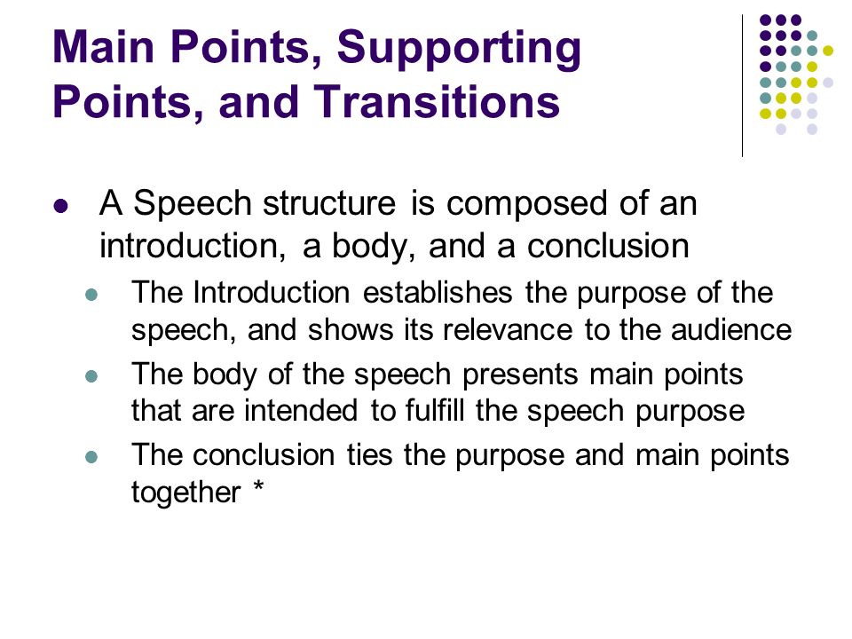 Main Points, Supporting Points, and Transitions A Speech structure is composed of an introduction, a body, and a conclusion The Introduction establishes the purpose of the speech, and shows its relevance to the audience The body of the speech presents main points that are intended to fulfill the speech purpose The conclusion ties the purpose and main points together *