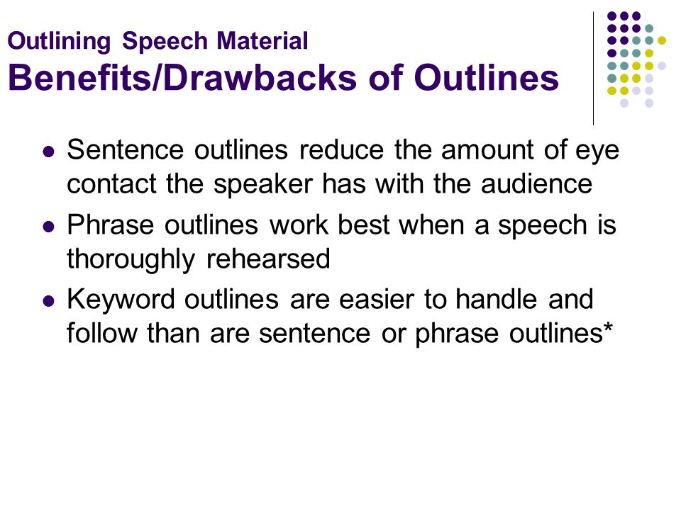 Outlining Speech Material Benefits/Drawbacks of Outlines Sentence outlines reduce the amount of eye contact the speaker has with the audience Phrase outlines work best when a speech is thoroughly rehearsed Keyword outlines are easier to handle and follow than are sentence or phrase outlines*