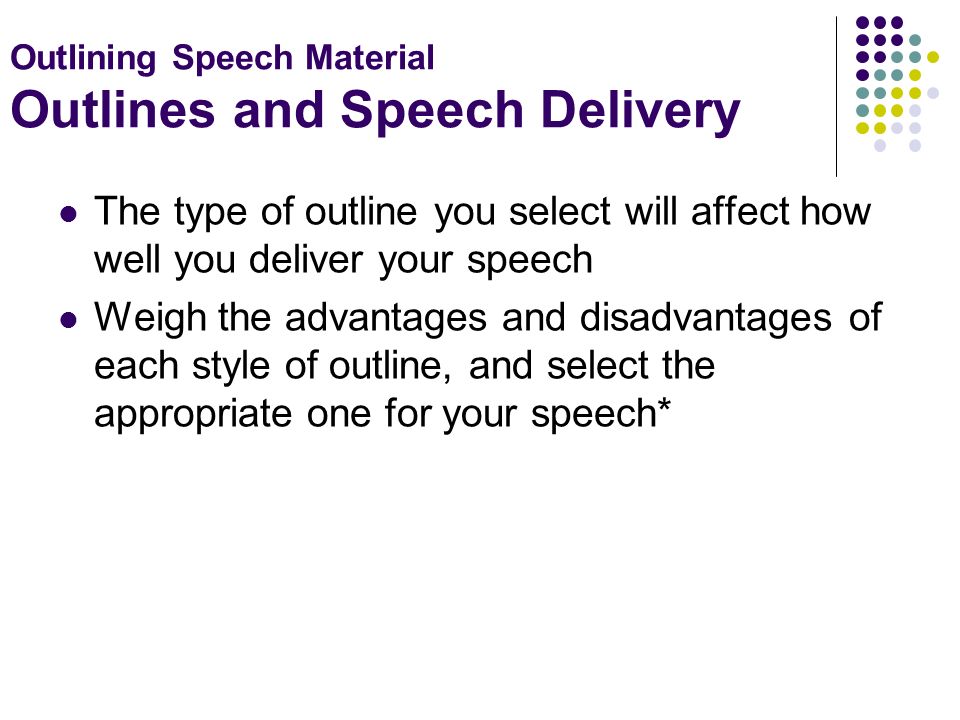 Outlining Speech Material Outlines and Speech Delivery The type of outline you select will affect how well you deliver your speech Weigh the advantages and disadvantages of each style of outline, and select the appropriate one for your speech*