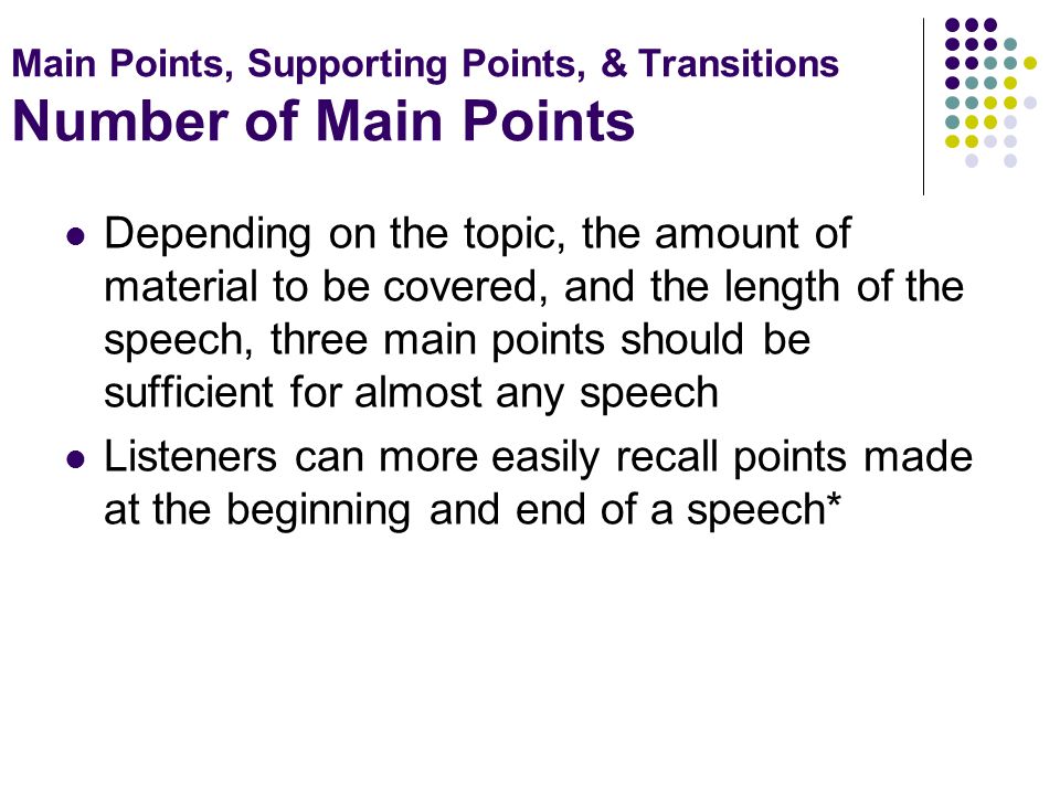 Main Points, Supporting Points, & Transitions Number of Main Points Depending on the topic, the amount of material to be covered, and the length of the speech, three main points should be sufficient for almost any speech Listeners can more easily recall points made at the beginning and end of a speech*