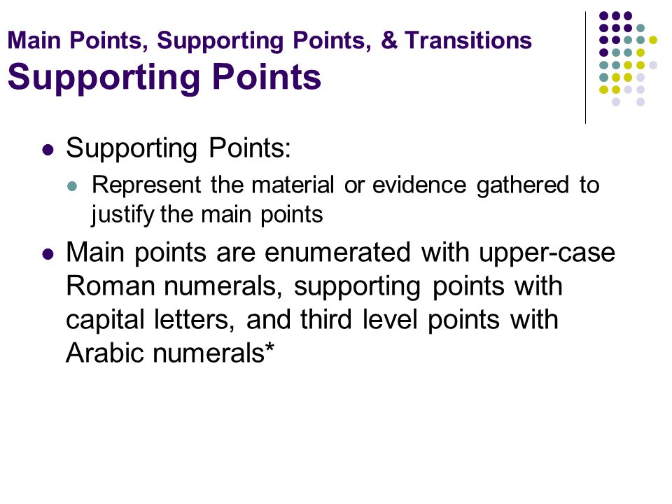 Main Points, Supporting Points, & Transitions Supporting Points Supporting Points: Represent the material or evidence gathered to justify the main points Main points are enumerated with upper-case Roman numerals, supporting points with capital letters, and third level points with Arabic numerals*