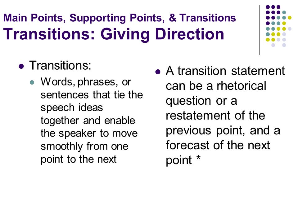 Main Points, Supporting Points, & Transitions Transitions: Giving Direction Transitions: Words, phrases, or sentences that tie the speech ideas together and enable the speaker to move smoothly from one point to the next A transition statement can be a rhetorical question or a restatement of the previous point, and a forecast of the next point *