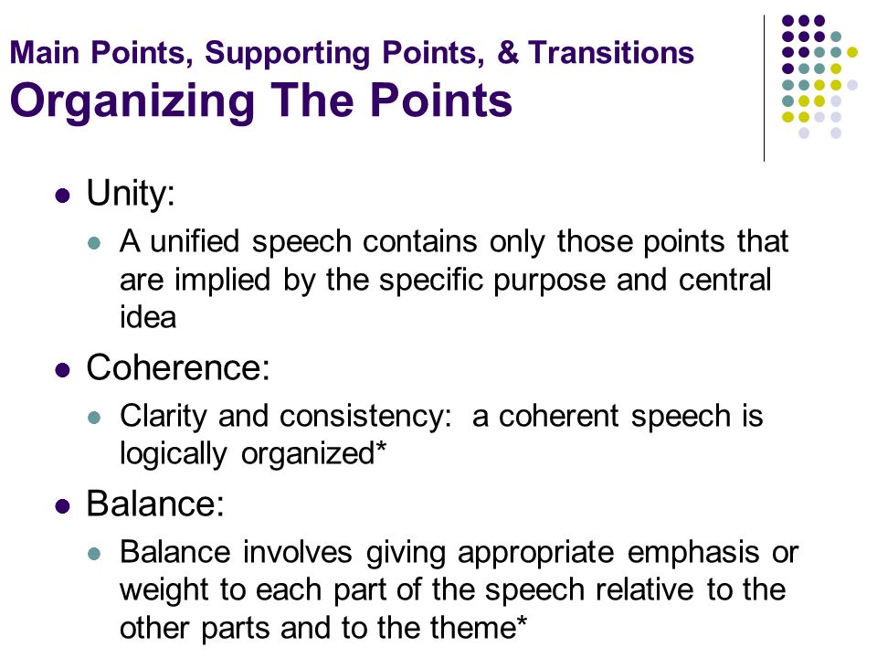 Main Points, Supporting Points, & Transitions Organizing The Points Unity: A unified speech contains only those points that are implied by the specific purpose and central idea Coherence: Clarity and consistency: a coherent speech is logically organized* Balance: Balance involves giving appropriate emphasis or weight to each part of the speech relative to the other parts and to the theme*