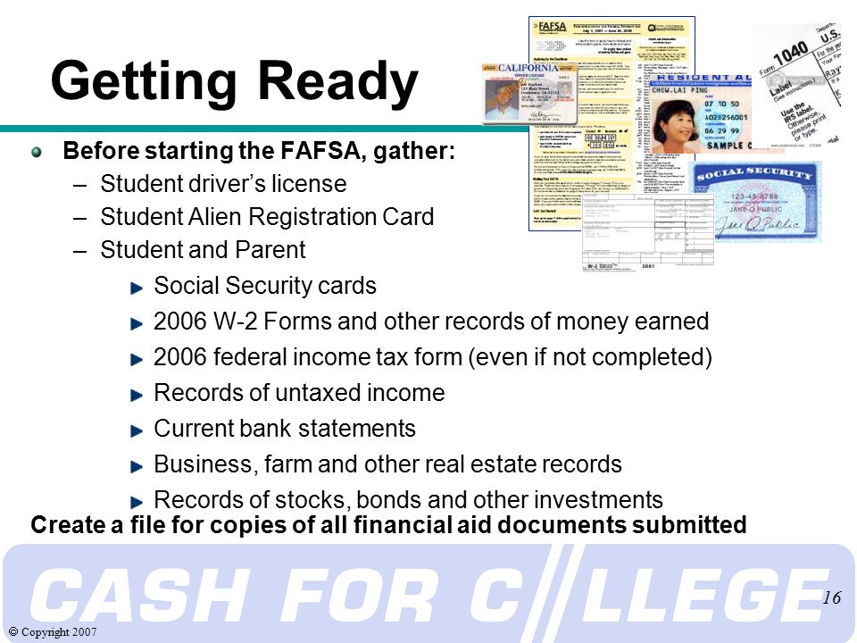 Copyright Getting Ready Before starting the FAFSA, gather: –Student driver’s license –Student Alien Registration Card –Student and Parent Social Security cards 2006 W-2 Forms and other records of money earned 2006 federal income tax form (even if not completed) Records of untaxed income Current bank statements Business, farm and other real estate records Records of stocks, bonds and other investments Create a file for copies of all financial aid documents submitted