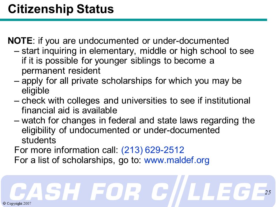  Copyright NOTE: if you are undocumented or under-documented –start inquiring in elementary, middle or high school to see if it is possible for younger siblings to become a permanent resident –apply for all private scholarships for which you may be eligible –check with colleges and universities to see if institutional financial aid is available –watch for changes in federal and state laws regarding the eligibility of undocumented or under-documented students For more information call: (213) For a list of scholarships, go to:   Citizenship Status