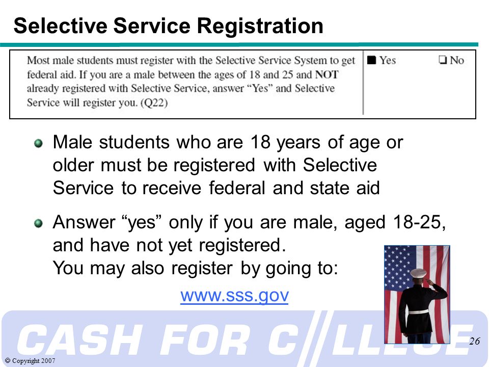  Copyright Selective Service Registration Male students who are 18 years of age or older must be registered with Selective Service to receive federal and state aid Answer yes only if you are male, aged 18-25, and have not yet registered.