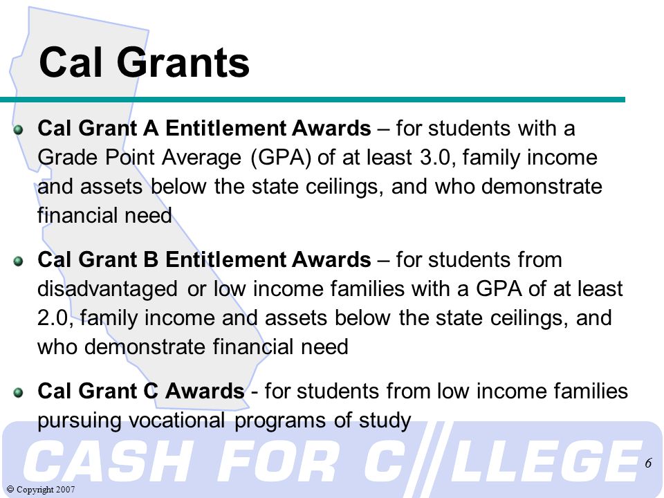  Copyright Cal Grants Cal Grant A Entitlement Awards – for students with a Grade Point Average (GPA) of at least 3.0, family income and assets below the state ceilings, and who demonstrate financial need Cal Grant B Entitlement Awards – for students from disadvantaged or low income families with a GPA of at least 2.0, family income and assets below the state ceilings, and who demonstrate financial need Cal Grant C Awards - for students from low income families pursuing vocational programs of study