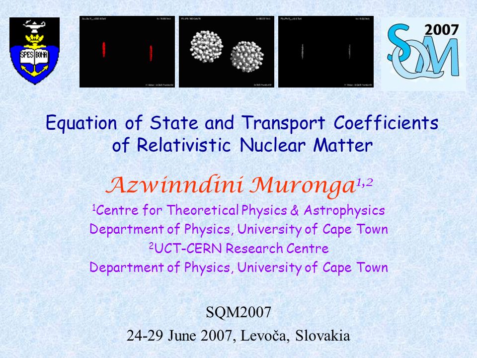 Equation of State and Transport Coefficients of Relativistic Nuclear Matter Azwinndini Muronga 1,2 1 Centre for Theoretical Physics & Astrophysics Department of Physics, University of Cape Town 2 UCT-CERN Research Centre Department of Physics, University of Cape Town SQM June 2007, Levoča, Slovakia