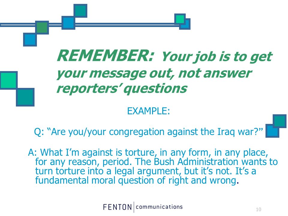 10 REMEMBER: Your job is to get your message out, not answer reporters’ questions EXAMPLE: Q: Are you/your congregation against the Iraq war.