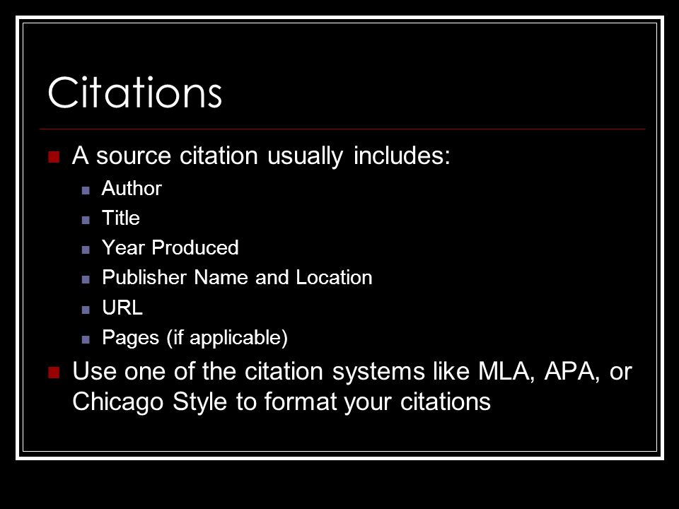 Citations A source citation usually includes: Author Title Year Produced Publisher Name and Location URL Pages (if applicable) Use one of the citation systems like MLA, APA, or Chicago Style to format your citations