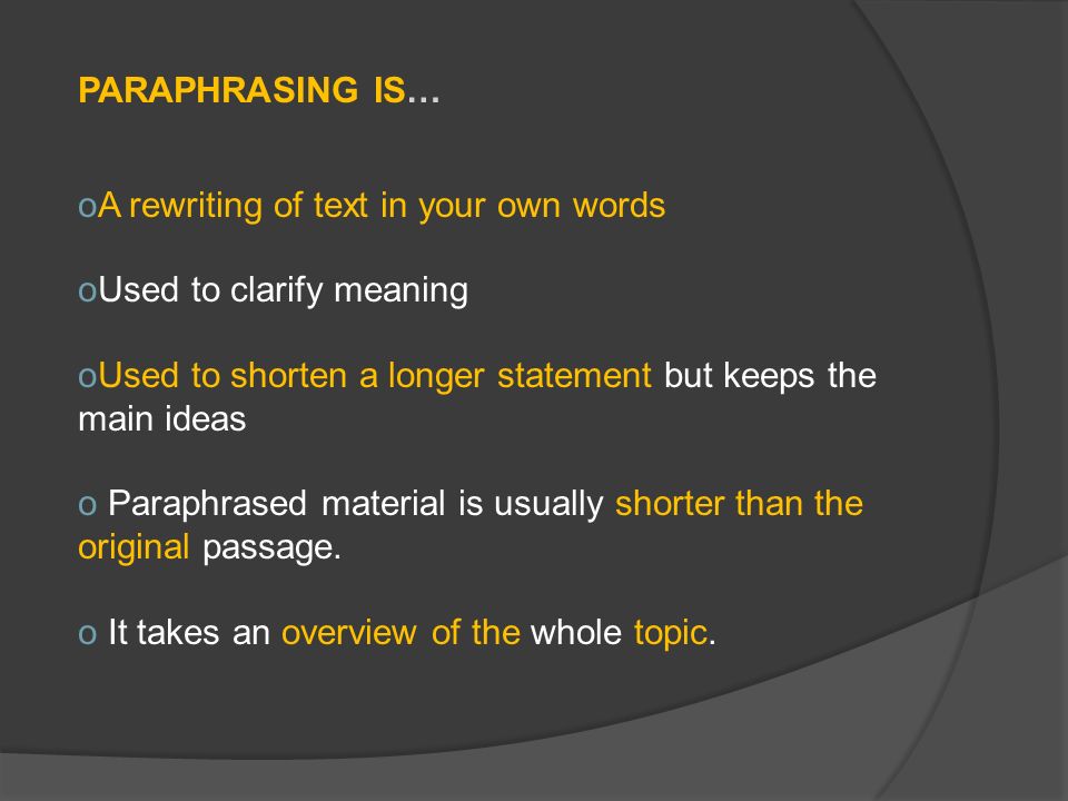 PARAPHRASING IS… oA rewriting of text in your own words oUsed to clarify meaning oUsed to shorten a longer statement but keeps the main ideas o Paraphrased material is usually shorter than the original passage.