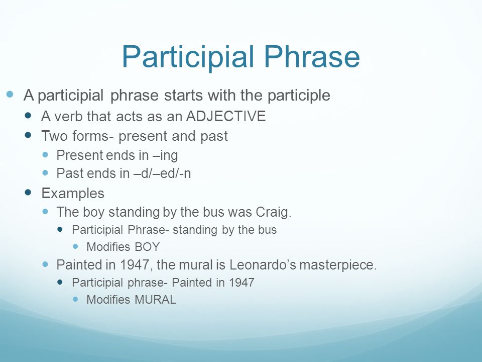 Participial Phrase A participial phrase starts with the participle A verb that acts as an ADJECTIVE Two forms- present and past Present ends in –ing Past ends in –d/–ed/-n Examples The boy standing by the bus was Craig.