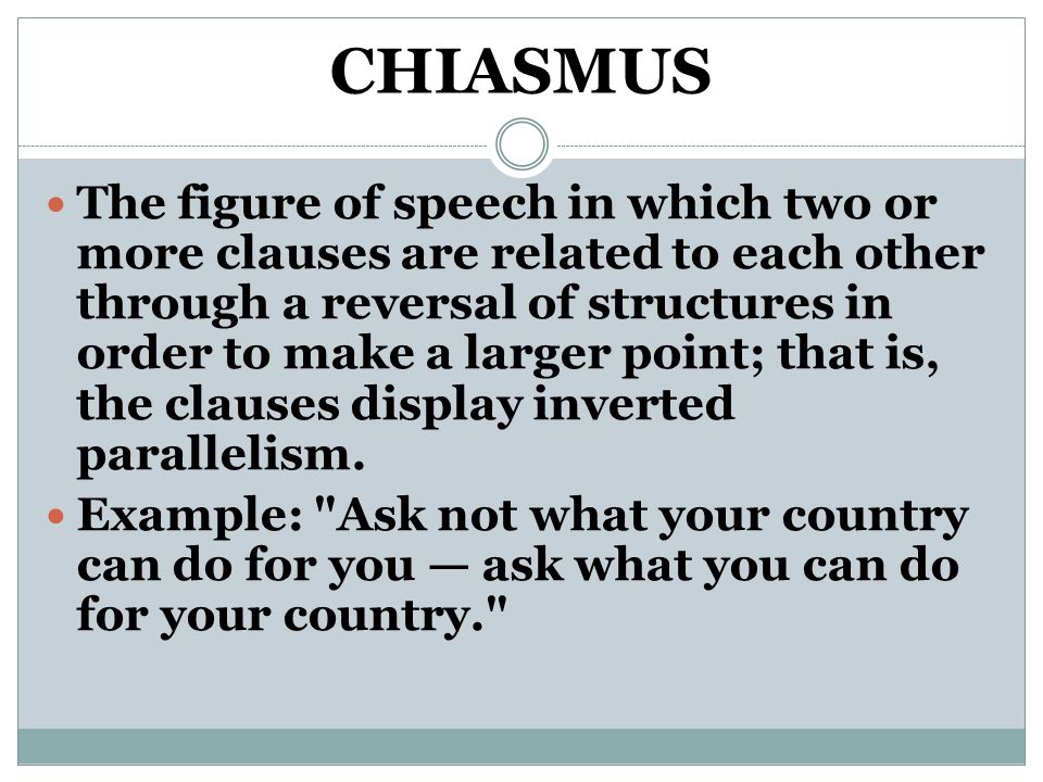 CHIASMUS The figure of speech in which two or more clauses are related to each other through a reversal of structures in order to make a larger point; that is, the clauses display inverted parallelism.