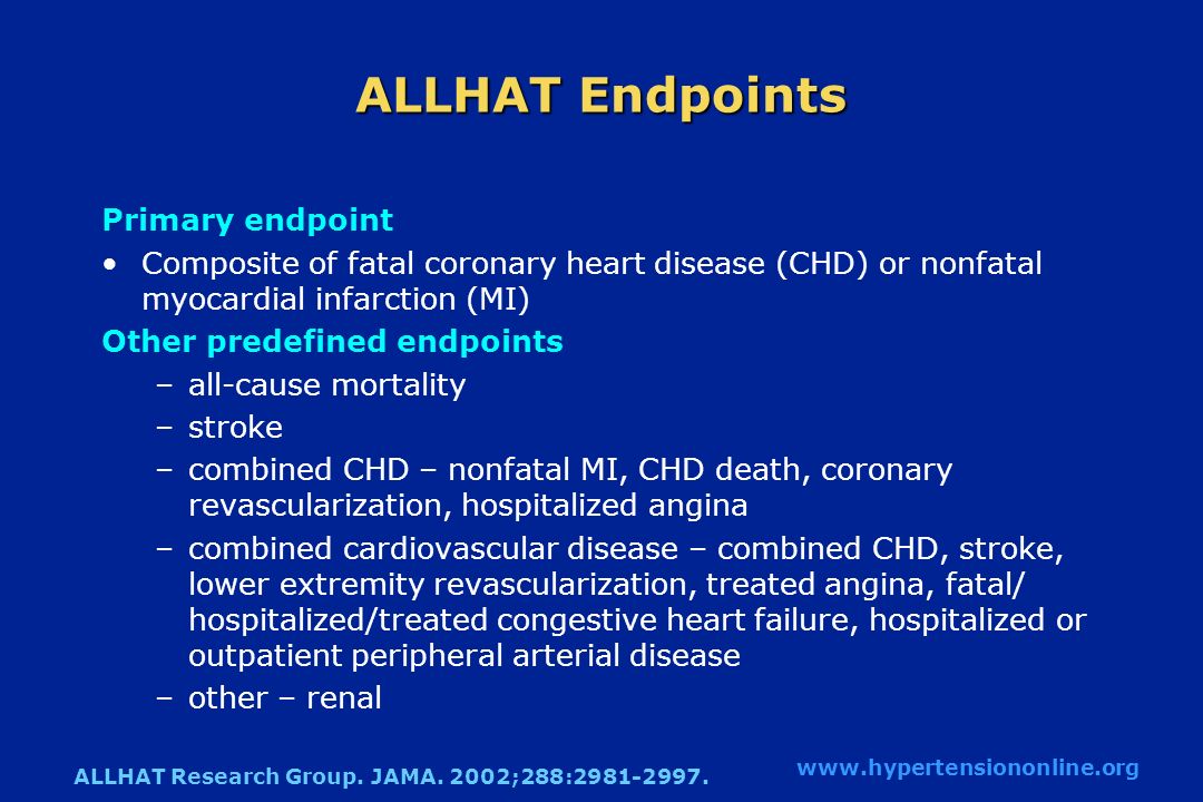 ALLHAT Endpoints Primary endpoint Composite of fatal coronary heart disease (CHD) or nonfatal myocardial infarction (MI) Other predefined endpoints –all-cause mortality –stroke –combined CHD – nonfatal MI, CHD death, coronary revascularization, hospitalized angina –combined cardiovascular disease – combined CHD, stroke, lower extremity revascularization, treated angina, fatal/ hospitalized/treated congestive heart failure, hospitalized or outpatient peripheral arterial disease –other – renal ALLHAT Research Group.