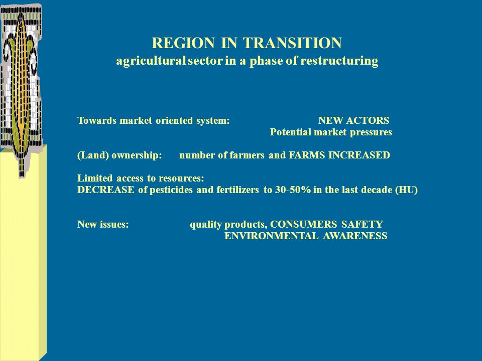 REGION IN TRANSITION agricultural sector in a phase of restructuring Towards market oriented system:NEW ACTORS Potential market pressures (Land) ownership: number of farmers and FARMS INCREASED Limited access to resources: DECREASE of pesticides and fertilizers to 30-50% in the last decade (HU) New issues: quality products, CONSUMERS SAFETY ENVIRONMENTAL AWARENESS