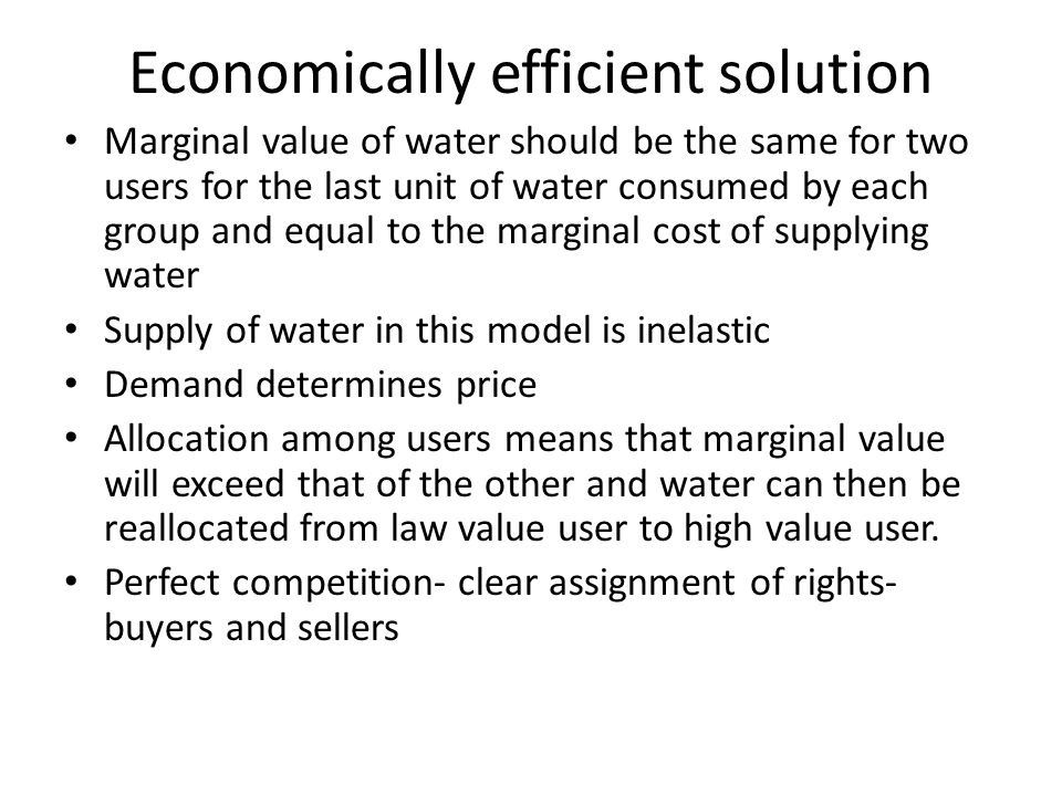 Economically efficient solution Marginal value of water should be the same for two users for the last unit of water consumed by each group and equal to the marginal cost of supplying water Supply of water in this model is inelastic Demand determines price Allocation among users means that marginal value will exceed that of the other and water can then be reallocated from law value user to high value user.