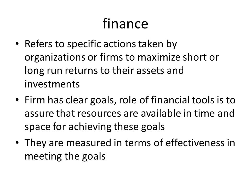 finance Refers to specific actions taken by organizations or firms to maximize short or long run returns to their assets and investments Firm has clear goals, role of financial tools is to assure that resources are available in time and space for achieving these goals They are measured in terms of effectiveness in meeting the goals