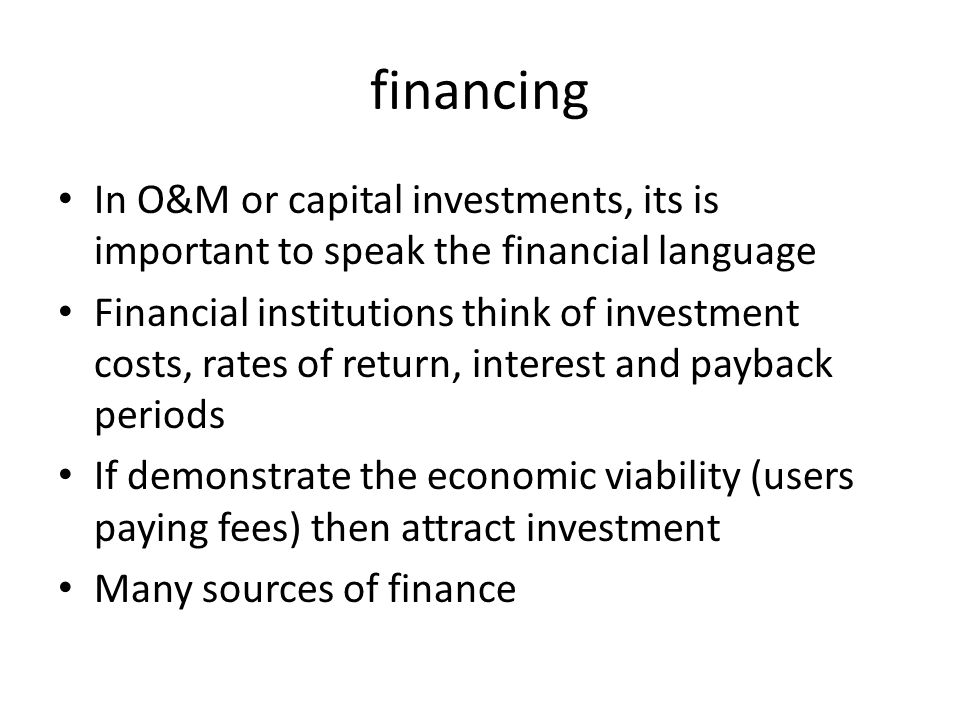 financing In O&M or capital investments, its is important to speak the financial language Financial institutions think of investment costs, rates of return, interest and payback periods If demonstrate the economic viability (users paying fees) then attract investment Many sources of finance