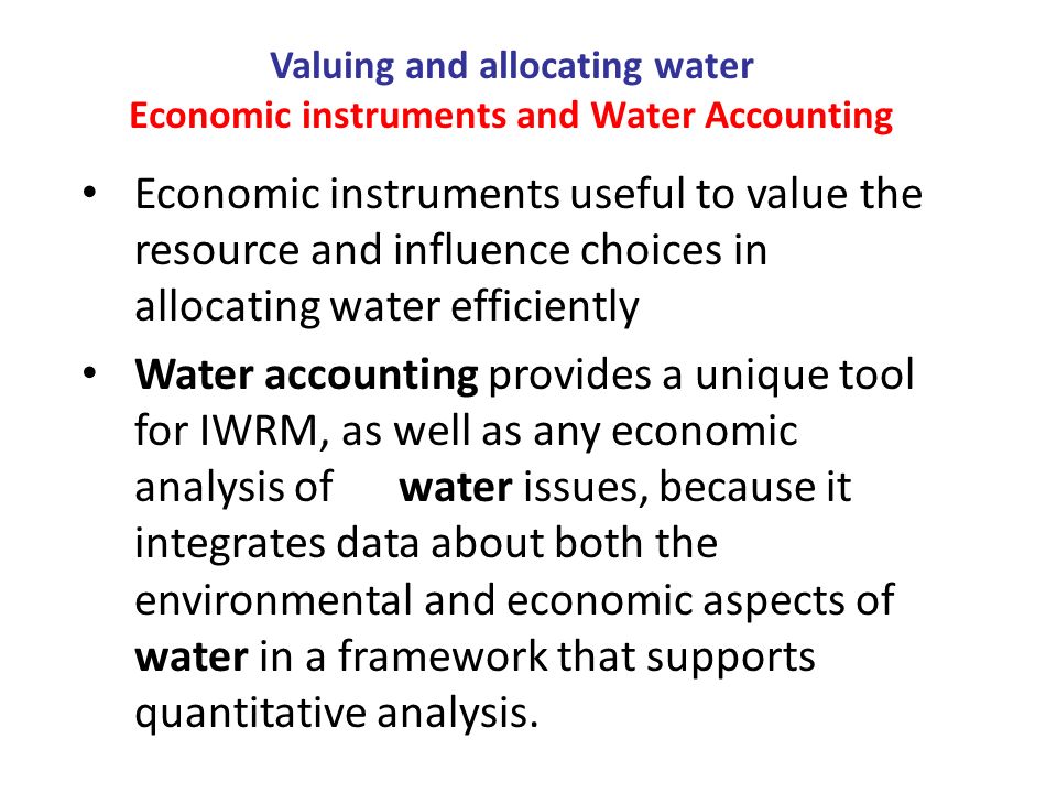 Valuing and allocating water Economic instruments and Water Accounting Economic instruments useful to value the resource and influence choices in allocating water efficiently Water accounting provides a unique tool for IWRM, as well as any economic analysis of water issues, because it integrates data about both the environmental and economic aspects of water in a framework that supports quantitative analysis.