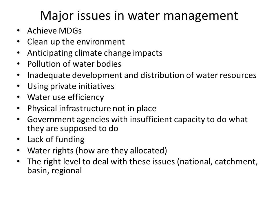 Major issues in water management Achieve MDGs Clean up the environment Anticipating climate change impacts Pollution of water bodies Inadequate development and distribution of water resources Using private initiatives Water use efficiency Physical infrastructure not in place Government agencies with insufficient capacity to do what they are supposed to do Lack of funding Water rights (how are they allocated) The right level to deal with these issues (national, catchment, basin, regional