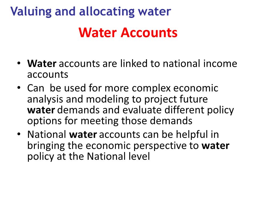Water Accounts Water accounts are linked to national income accounts Can be used for more complex economic analysis and modeling to project future water demands and evaluate different policy options for meeting those demands National water accounts can be helpful in bringing the economic perspective to water policy at the National level Valuing and allocating water