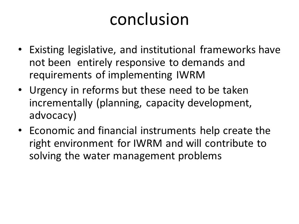 conclusion Existing legislative, and institutional frameworks have not been entirely responsive to demands and requirements of implementing IWRM Urgency in reforms but these need to be taken incrementally (planning, capacity development, advocacy) Economic and financial instruments help create the right environment for IWRM and will contribute to solving the water management problems