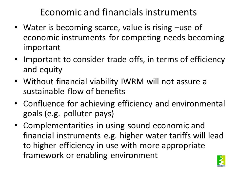 Economic and financials instruments Water is becoming scarce, value is rising –use of economic instruments for competing needs becoming important Important to consider trade offs, in terms of efficiency and equity Without financial viability IWRM will not assure a sustainable flow of benefits Confluence for achieving efficiency and environmental goals (e.g.