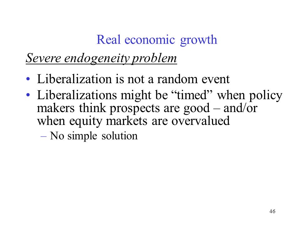 46 Severe endogeneity problem Liberalization is not a random event Liberalizations might be timed when policy makers think prospects are good – and/or when equity markets are overvalued –No simple solution Real economic growth