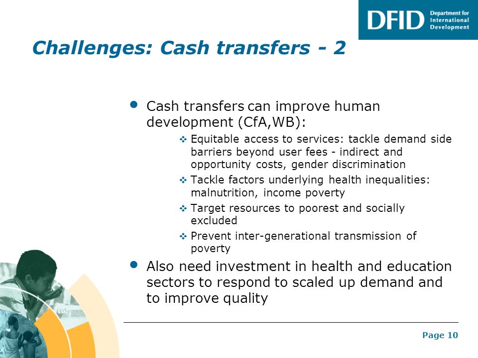 Page 10 Challenges: Cash transfers - 2 Cash transfers can improve human development (CfA,WB):  Equitable access to services: tackle demand side barriers beyond user fees - indirect and opportunity costs, gender discrimination  Tackle factors underlying health inequalities: malnutrition, income poverty  Target resources to poorest and socially excluded  Prevent inter-generational transmission of poverty Also need investment in health and education sectors to respond to scaled up demand and to improve quality