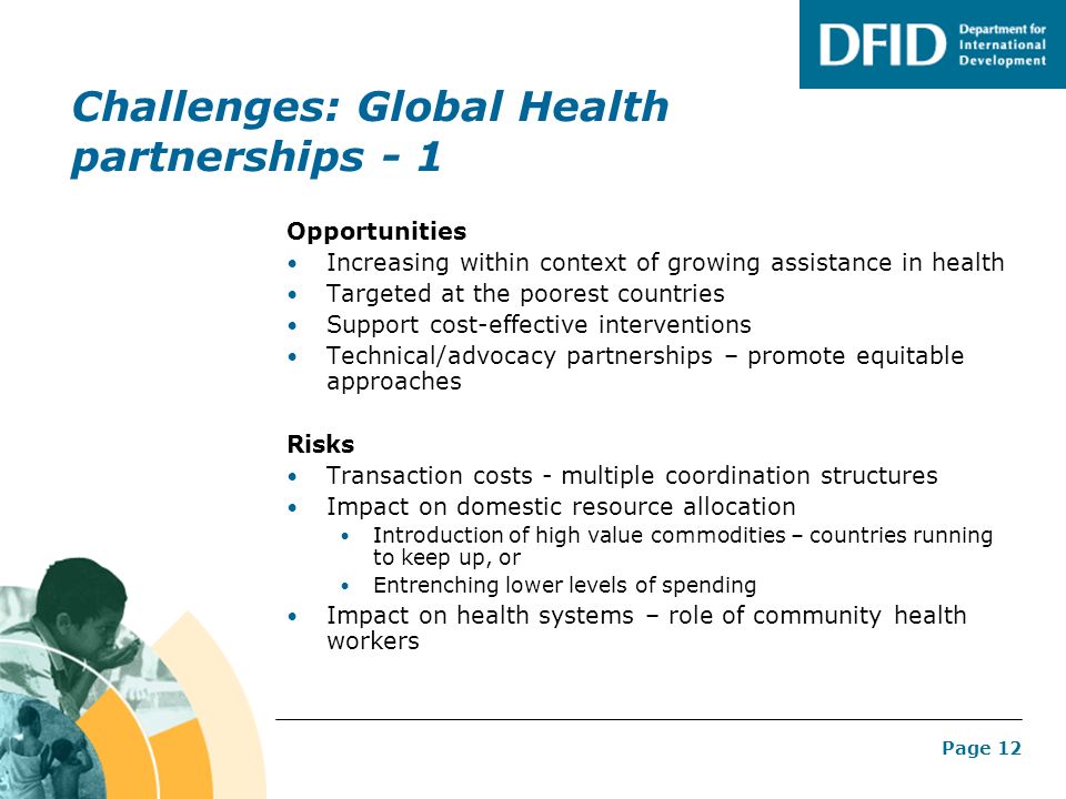Page 12 Challenges: Global Health partnerships - 1 Opportunities Increasing within context of growing assistance in health Targeted at the poorest countries Support cost-effective interventions Technical/advocacy partnerships – promote equitable approaches Risks Transaction costs - multiple coordination structures Impact on domestic resource allocation Introduction of high value commodities – countries running to keep up, or Entrenching lower levels of spending Impact on health systems – role of community health workers