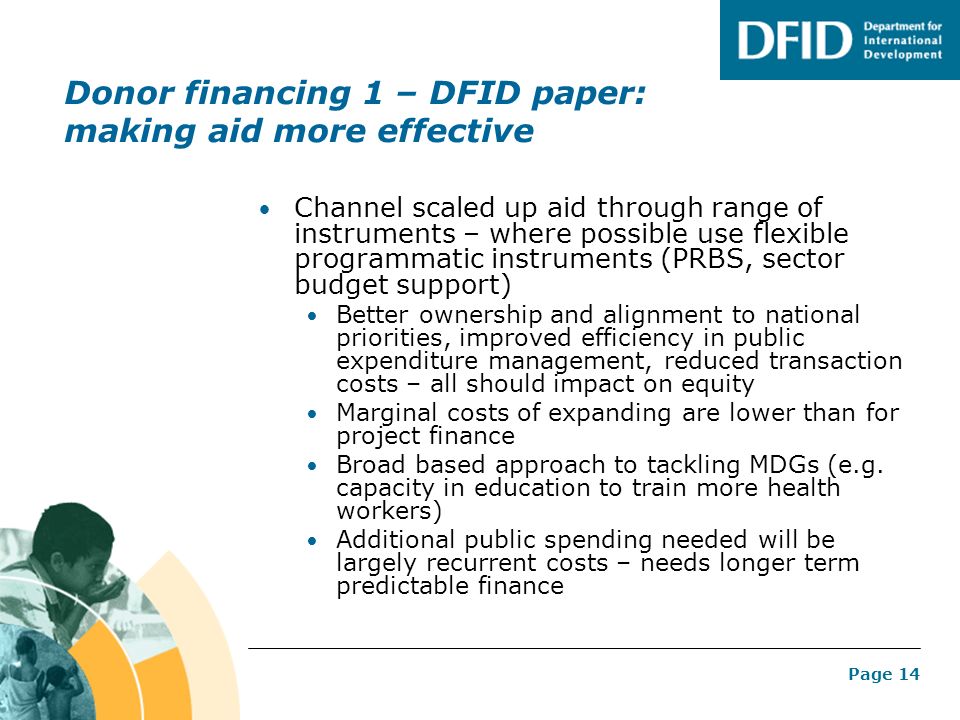 Page 14 Donor financing 1 – DFID paper: making aid more effective Channel scaled up aid through range of instruments – where possible use flexible programmatic instruments (PRBS, sector budget support) Better ownership and alignment to national priorities, improved efficiency in public expenditure management, reduced transaction costs – all should impact on equity Marginal costs of expanding are lower than for project finance Broad based approach to tackling MDGs (e.g.
