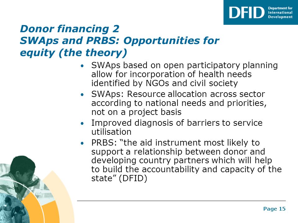 Page 15 Donor financing 2 SWAps and PRBS: Opportunities for equity (the theory) SWAps based on open participatory planning allow for incorporation of health needs identified by NGOs and civil society SWAps: Resource allocation across sector according to national needs and priorities, not on a project basis Improved diagnosis of barriers to service utilisation PRBS: the aid instrument most likely to support a relationship between donor and developing country partners which will help to build the accountability and capacity of the state (DFID)