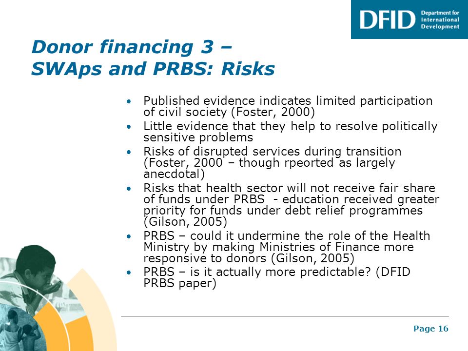 Page 16 Donor financing 3 – SWAps and PRBS: Risks Published evidence indicates limited participation of civil society (Foster, 2000) Little evidence that they help to resolve politically sensitive problems Risks of disrupted services during transition (Foster, 2000 – though rpeorted as largely anecdotal) Risks that health sector will not receive fair share of funds under PRBS - education received greater priority for funds under debt relief programmes (Gilson, 2005) PRBS – could it undermine the role of the Health Ministry by making Ministries of Finance more responsive to donors (Gilson, 2005) PRBS – is it actually more predictable.