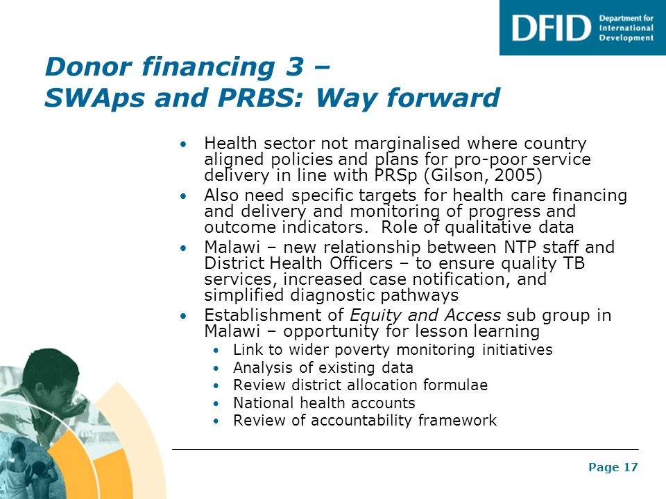 Page 17 Donor financing 3 – SWAps and PRBS: Way forward Health sector not marginalised where country aligned policies and plans for pro-poor service delivery in line with PRSp (Gilson, 2005) Also need specific targets for health care financing and delivery and monitoring of progress and outcome indicators.