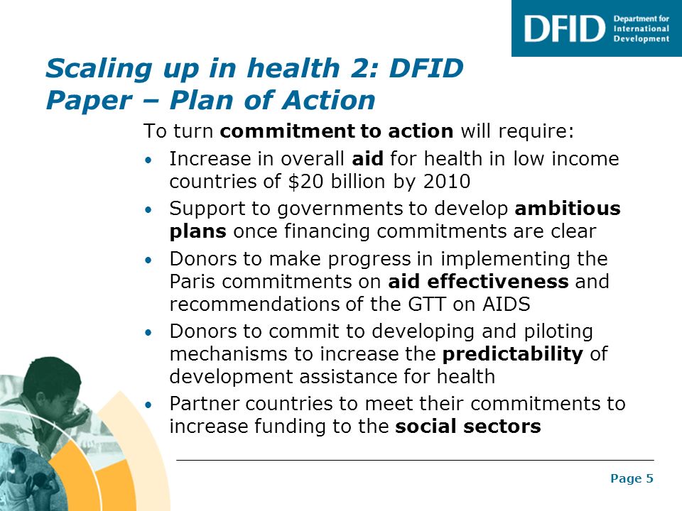Page 5 Scaling up in health 2: DFID Paper – Plan of Action To turn commitment to action will require: Increase in overall aid for health in low income countries of $20 billion by 2010 Support to governments to develop ambitious plans once financing commitments are clear Donors to make progress in implementing the Paris commitments on aid effectiveness and recommendations of the GTT on AIDS Donors to commit to developing and piloting mechanisms to increase the predictability of development assistance for health Partner countries to meet their commitments to increase funding to the social sectors