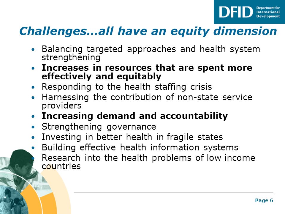 Page 6 Challenges…all have an equity dimension Balancing targeted approaches and health system strengthening Increases in resources that are spent more effectively and equitably Responding to the health staffing crisis Harnessing the contribution of non-state service providers Increasing demand and accountability Strengthening governance Investing in better health in fragile states Building effective health information systems Research into the health problems of low income countries