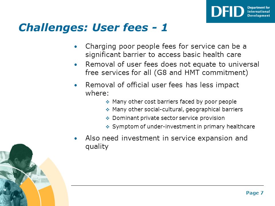 Page 7 Challenges: User fees - 1 Charging poor people fees for service can be a significant barrier to access basic health care Removal of user fees does not equate to universal free services for all (G8 and HMT commitment) Removal of official user fees has less impact where:  Many other cost barriers faced by poor people  Many other social-cultural, geographical barriers  Dominant private sector service provision  Symptom of under-investment in primary healthcare Also need investment in service expansion and quality