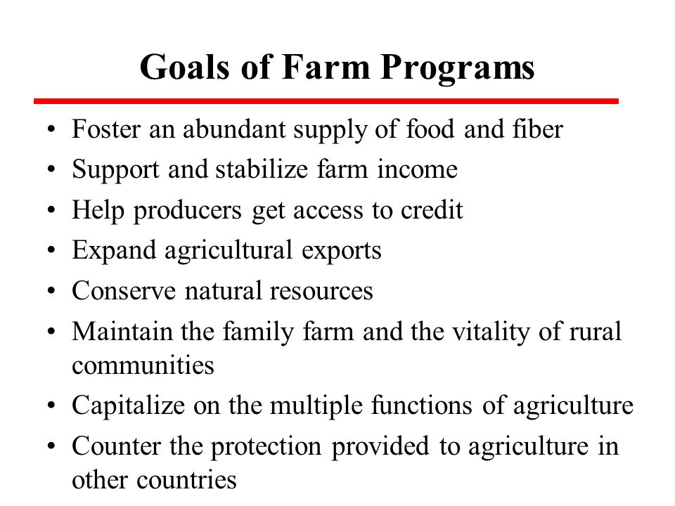 Goals of Farm Programs Foster an abundant supply of food and fiber Support and stabilize farm income Help producers get access to credit Expand agricultural exports Conserve natural resources Maintain the family farm and the vitality of rural communities Capitalize on the multiple functions of agriculture Counter the protection provided to agriculture in other countries
