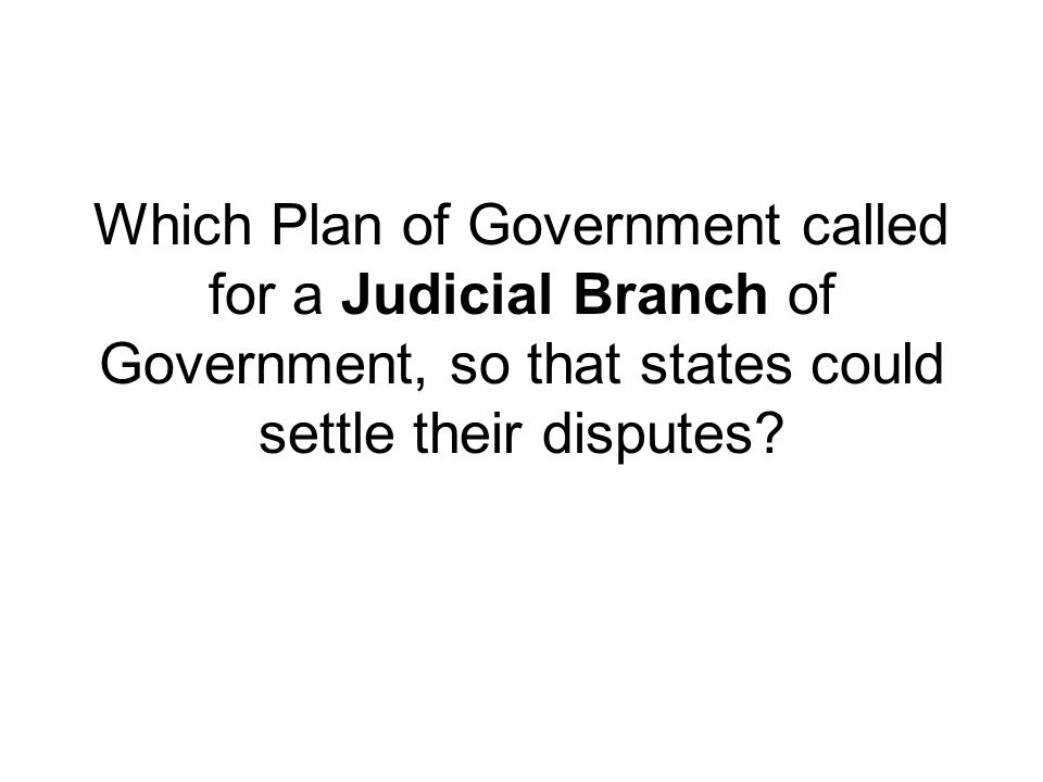 Which Plan of Government called for a Judicial Branch of Government, so that states could settle their disputes