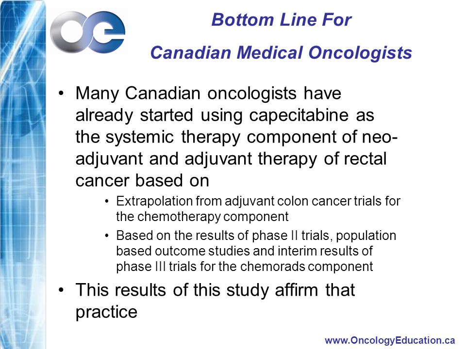 Bottom Line For Canadian Medical Oncologists Many Canadian oncologists have already started using capecitabine as the systemic therapy component of neo- adjuvant and adjuvant therapy of rectal cancer based on Extrapolation from adjuvant colon cancer trials for the chemotherapy component Based on the results of phase II trials, population based outcome studies and interim results of phase III trials for the chemorads component This results of this study affirm that practice