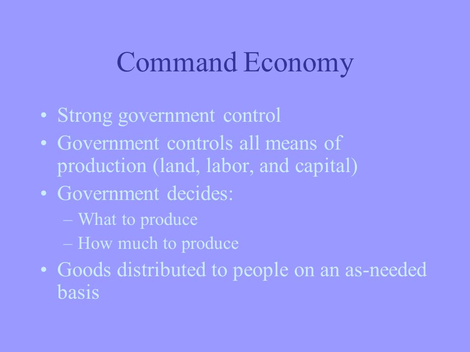 Command Economy Strong government control Government controls all means of production (land, labor, and capital) Government decides: –What to produce –How much to produce Goods distributed to people on an as-needed basis