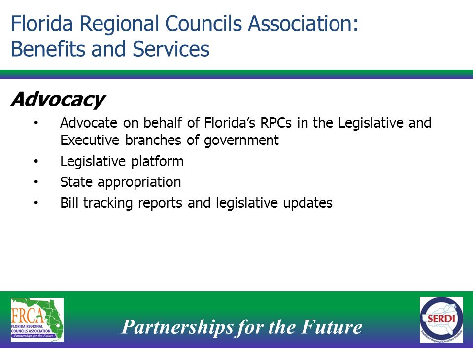 Partnerships for the Future 11 Advocacy Advocate on behalf of Florida’s RPCs in the Legislative and Executive branches of government Legislative platform State appropriation Bill tracking reports and legislative updates Florida Regional Councils Association: Benefits and Services