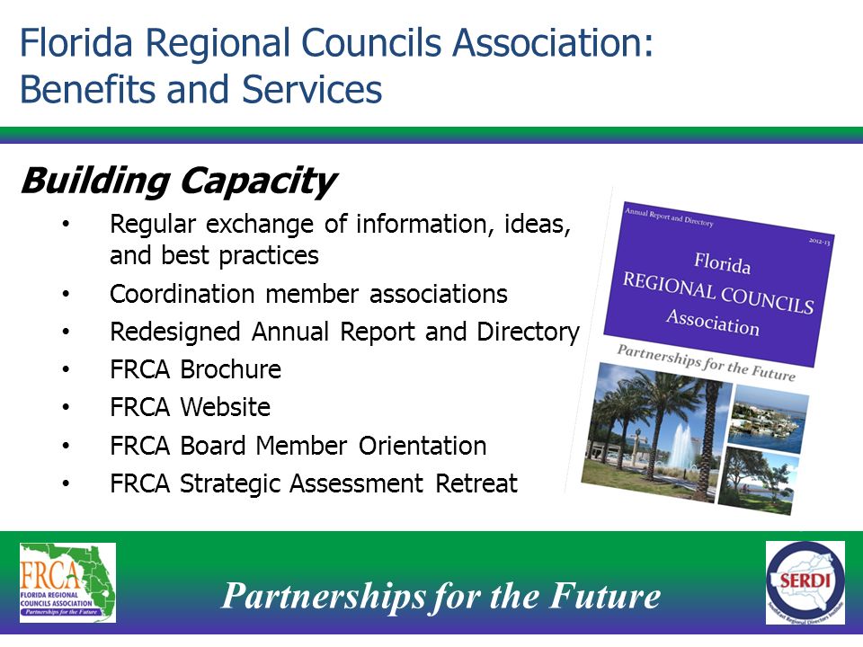 Partnerships for the Future 12 Building Capacity Regular exchange of information, ideas, and best practices Coordination member associations Redesigned Annual Report and Directory FRCA Brochure FRCA Website FRCA Board Member Orientation FRCA Strategic Assessment Retreat Florida Regional Councils Association: Benefits and Services