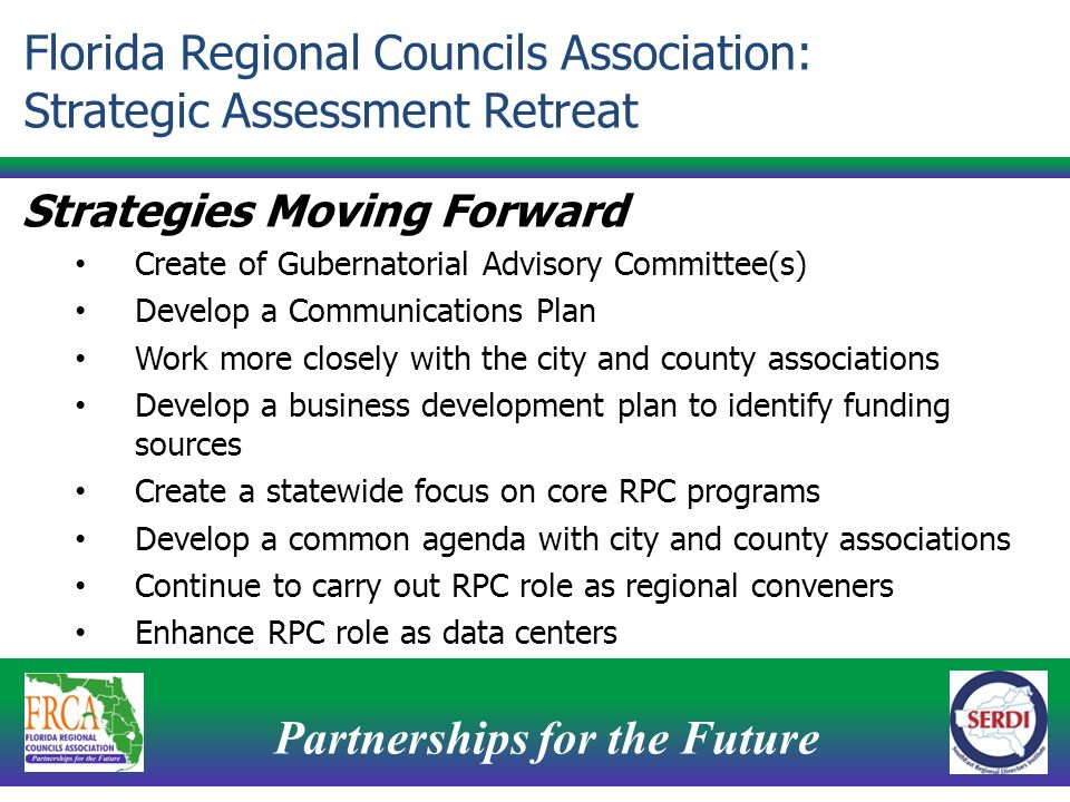 Partnerships for the Future 14 Strategies Moving Forward Create of Gubernatorial Advisory Committee(s) Develop a Communications Plan Work more closely with the city and county associations Develop a business development plan to identify funding sources Create a statewide focus on core RPC programs Develop a common agenda with city and county associations Continue to carry out RPC role as regional conveners Enhance RPC role as data centers Florida Regional Councils Association: Strategic Assessment Retreat