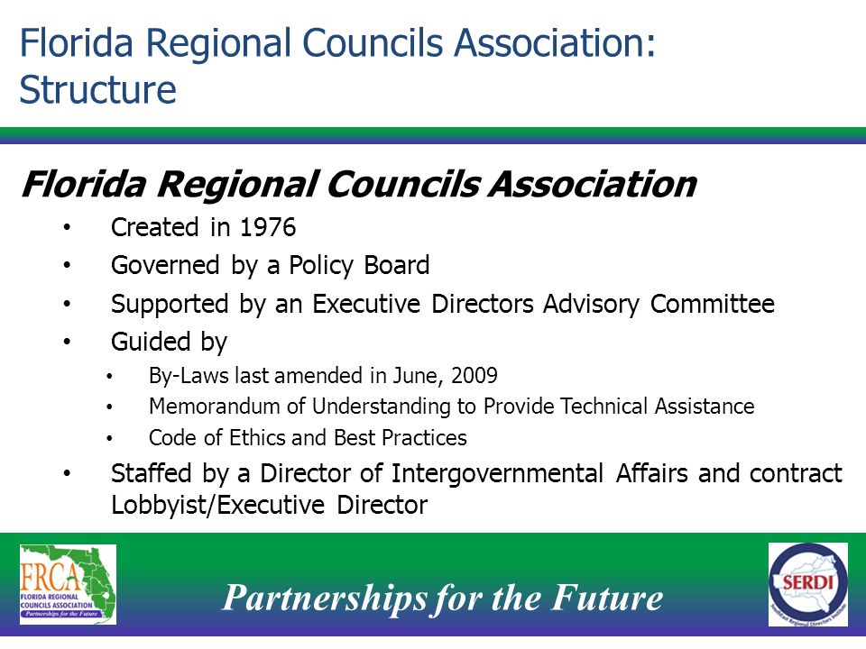 Partnerships for the Future 4 Florida Regional Councils Association Created in 1976 Governed by a Policy Board Supported by an Executive Directors Advisory Committee Guided by By-Laws last amended in June, 2009 Memorandum of Understanding to Provide Technical Assistance Code of Ethics and Best Practices Staffed by a Director of Intergovernmental Affairs and contract Lobbyist/Executive Director Florida Regional Councils Association: Structure