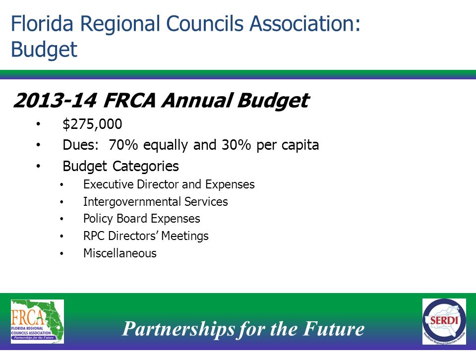 Partnerships for the Future FRCA Annual Budget $275,000 Dues: 70% equally and 30% per capita Budget Categories Executive Director and Expenses Intergovernmental Services Policy Board Expenses RPC Directors’ Meetings Miscellaneous Florida Regional Councils Association: Budget