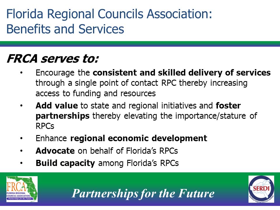 Partnerships for the Future 6 FRCA serves to: Encourage the consistent and skilled delivery of services through a single point of contact RPC thereby increasing access to funding and resources Add value to state and regional initiatives and foster partnerships thereby elevating the importance/stature of RPCs Enhance regional economic development Advocate on behalf of Florida’s RPCs Build capacity among Florida’s RPCs Florida Regional Councils Association: Benefits and Services