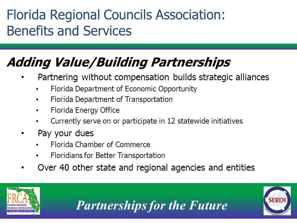 Partnerships for the Future 8 Adding Value/Building Partnerships Partnering without compensation builds strategic alliances Florida Department of Economic Opportunity Florida Department of Transportation Florida Energy Office Currently serve on or participate in 12 statewide initiatives Pay your dues Florida Chamber of Commerce Floridians for Better Transportation Over 40 other state and regional agencies and entities Florida Regional Councils Association: Benefits and Services